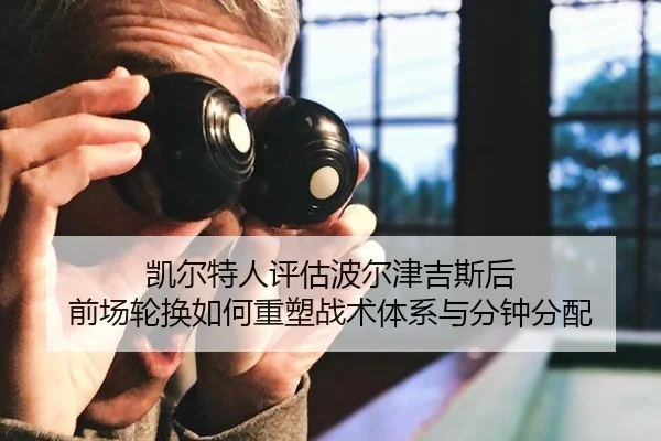 凯尔特人评估波尔津吉斯后 前场轮换如何重塑战术体系与分钟分配