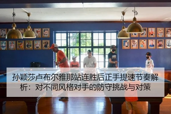 孙颖莎卢布尔雅那站连胜后正手提速节奏解析：对不同风格对手的防守挑战与对策