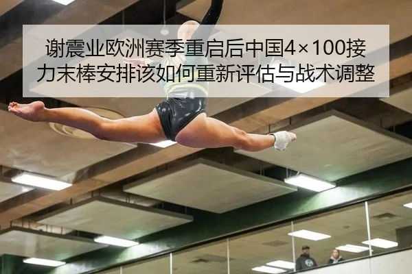 谢震业欧洲赛季重启后中国4×100接力末棒安排该如何重新评估与战术调整
