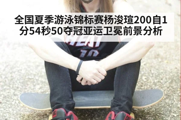 全国夏季游泳锦标赛杨浚瑄200自1分54秒50夺冠亚运卫冕前景分析